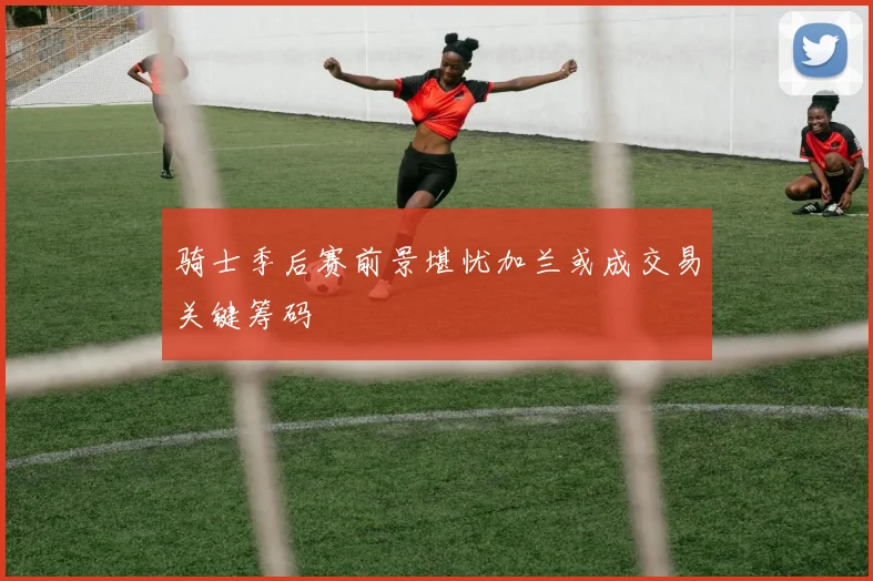骑士季后赛前景堪忧加兰或成交易关键筹码