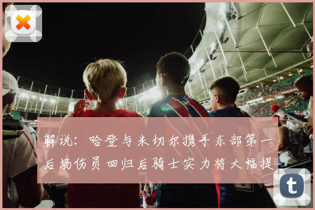 解说：哈登与米切尔携手东部第一后场伤员回归后骑士实力将大幅提升