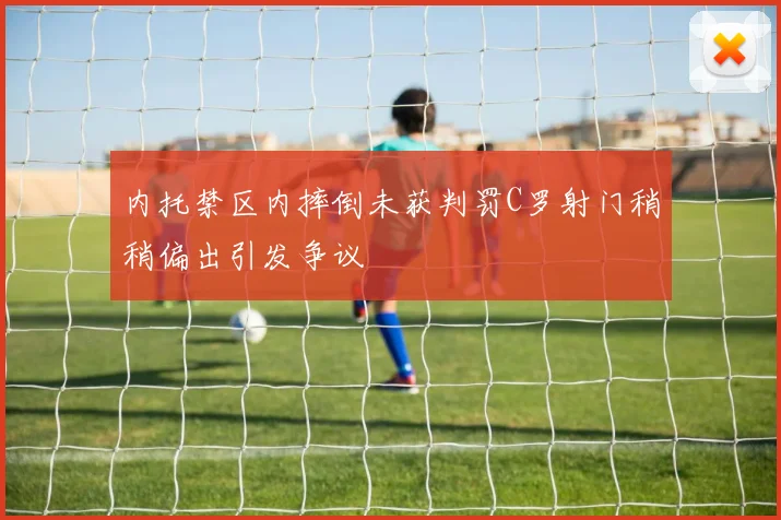 内托禁区内摔倒未获判罚C罗射门稍稍偏出引发争议