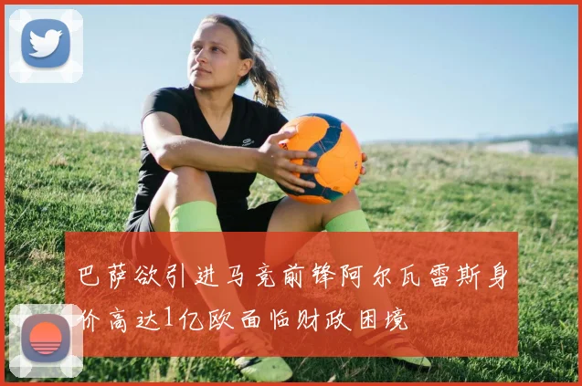 巴萨欲引进马竞前锋阿尔瓦雷斯身价高达1亿欧面临财政困境