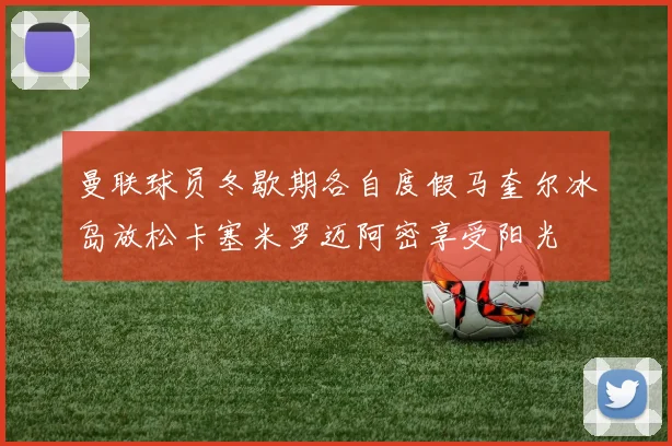 曼联球员冬歇期各自度假马奎尔冰岛放松卡塞米罗迈阿密享受阳光
