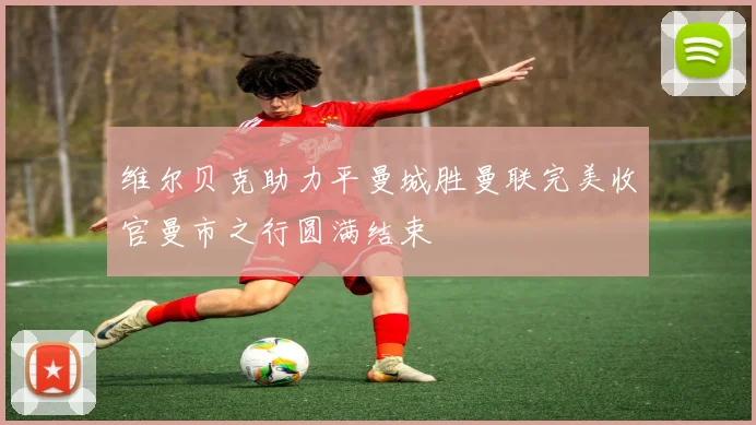 维尔贝克助力平曼城胜曼联完美收官曼市之行圆满结束
