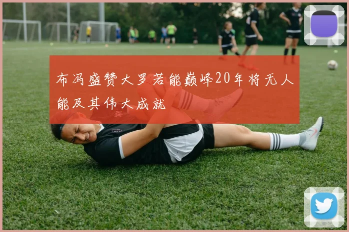 布冯盛赞大罗若能巅峰20年将无人能及其伟大成就