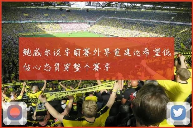 鲍威尔谈季前赛外界重建论希望低估心态贯穿整个赛季