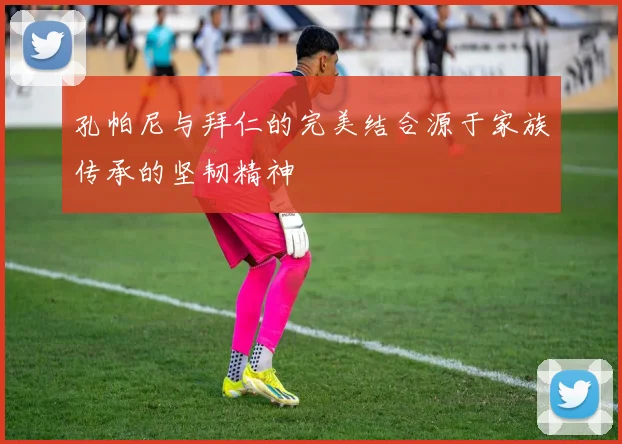 孔帕尼与拜仁的完美结合源于家族传承的坚韧精神