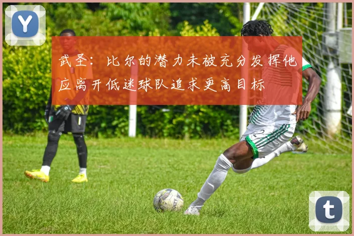 武圣：比尔的潜力未被充分发挥他应离开低迷球队追求更高目标