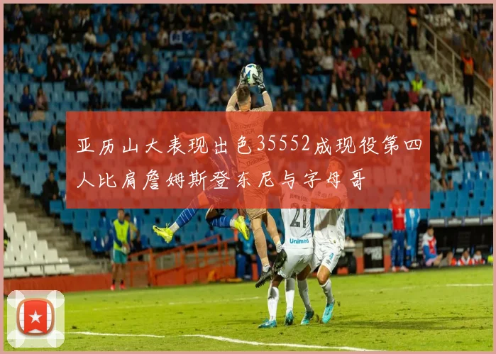 亚历山大表现出色35552成现役第四人比肩詹姆斯登东尼与字母哥