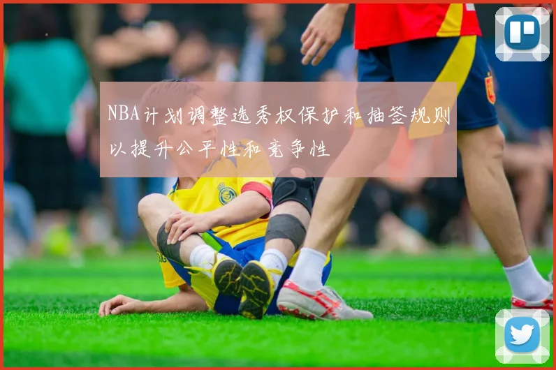 NBA计划调整选秀权保护和抽签规则以提升公平性和竞争性