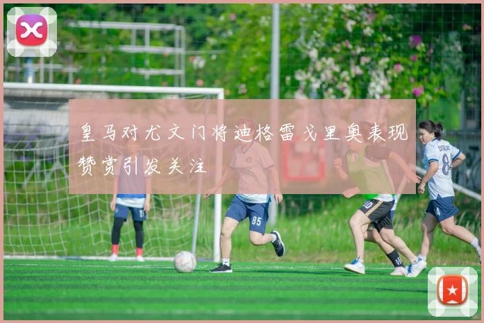 皇马对尤文门将迪格雷戈里奥表现赞赏引发关注
