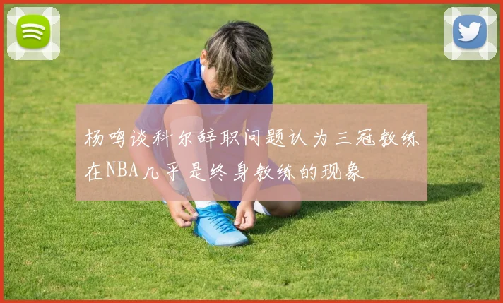 杨鸣谈科尔辞职问题认为三冠教练在NBA几乎是终身教练的现象