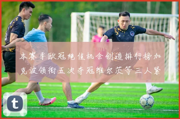 本赛季欧冠绝佳机会创造排行榜加克波领衔五次夺冠维尔茨等三人紧随其后