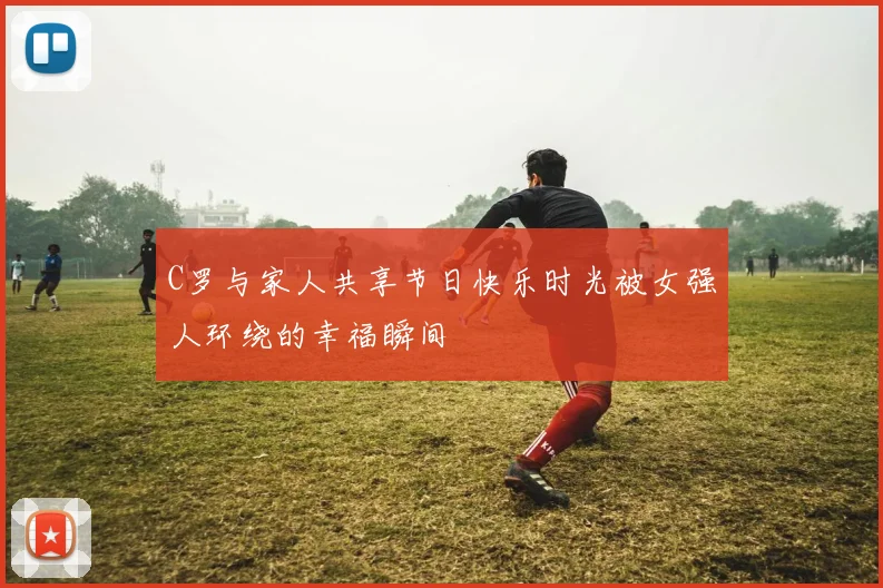 C罗与家人共享节日快乐时光被女强人环绕的幸福瞬间